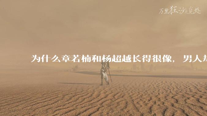 为什么章若楠和杨超越长得很像,男人却更喜欢章若楠,认为有女人味,而觉得杨超越像小女孩?